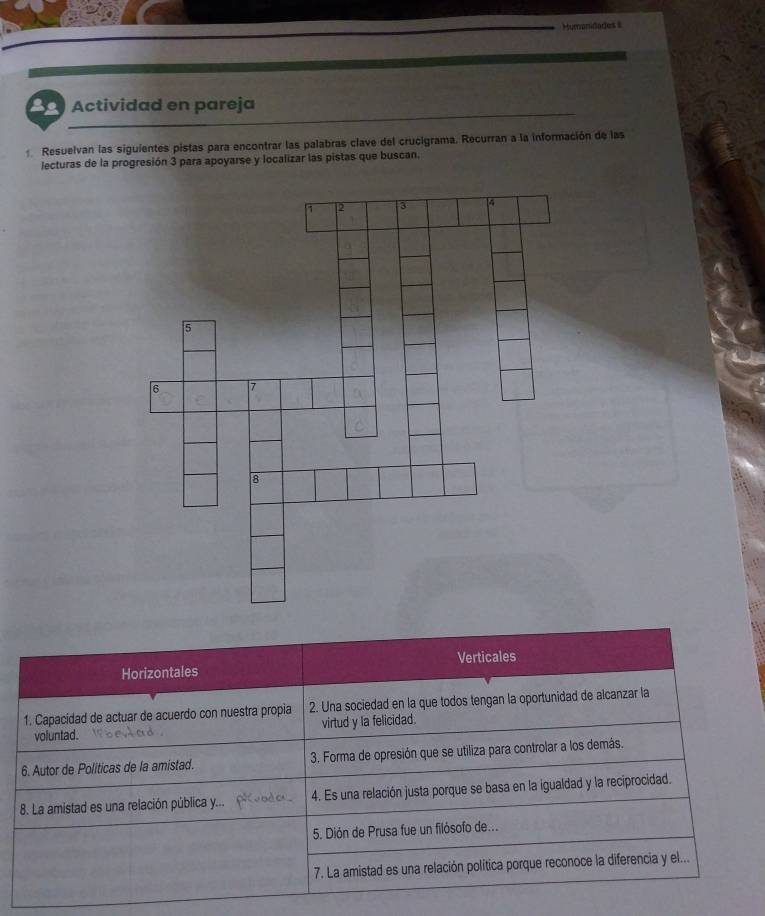 Mumanidades 
ae Actividad en pareja 
Resuelvan las siguientes pistas para encontrar las palabras clave del crucigrama. Recurran a la información de las 
lecturas de la progresión 3 para apoyarse y localizar las pistas que buscan. 
Horizontales Verticales 
1. Capacidad de actuar de acuerdo con nuestra propia 2. Una sociedad en la que todos tengan la oportunidad de alcanzar la 
voluntad. virtud y la felicidad. 
6. Autor de Politicas de la amistad. 3. Forma de opresión que se utiliza para controlar a los demás. 
8. La amistad es una relación pública y... 4. Es una relación justa porque se basa en la igualdad y la reciprocidad. 
5. Dión de Prusa fue un filósofo de... 
7. La amistad es una relación política porque reconoce la diferencia y el...