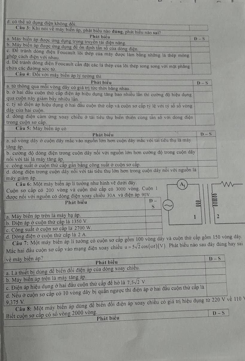 d. có thể sử dụng điện không đối.
Cầu 3: Khi nói về máy biển áp, phát biểu nào đúng, phát biểu nào sai?
Phát biểu
D-S
a. Máy biển áp được ứng dụng trong truyền tái điện năng.
b. Máy biển áp được ứng dụng để ôn định tần số của dòng điện
c. Để tránh dòng điện Foucault lõi thép của máy được làm bằng những lá thép mỏng
ghép cách điện với nhau.
d. Để tránh dòng điện Foucault cần đặt các lá thép của lõi thép song song với mặt phẳng
chứa các đường sức từ.
Cầu 4: Đối với máy biển áp lý tưởng thì
Phát biểu D-S
a. từ thông qua mỗi vòng dây có giá trị tức thời bằng nhau.
b. ở hai đầu cuộn thứ cấp điện áp hiệu dụng tăng bao nhiều lần thi cường độ hiệu dụng
qua cuộn này giảm bấy nhiêu lần.
c. tỷ số điện áp hiệu dụng ở hai đầu cuộn thứ cấp và cuộn sơ cấp tỷ lệ với tỷ số số vòng
dây của hai cuộn.
d. dòng điện cảm ứng xoay chiều ở tải tiêu thụ biến thiên cùng tần số với dòng điện
trong cuộn sơ cấp.
Câu 5: Máy biển áp có
Phát biểu D-S
a. số vòng dây ở cuộn dây mắc vào nguồn lớn hơn cuộn dây mắc với tài tiêu thụ là máy
tāng áp.
b. cường độ dòng điện trong cuộn dây nổi với nguồn lớn hơn cường độ trong cuộn dây
nổi với tải là máy tăng áp,
c. công suất ở cuộn thứ cấp gắn bằng công suất ở cuộn sơ cấp.
d. dòng điện trong cuộn dây nối với tải tiêu thụ lớn hơn trong cuộn dây nổi với nguồn là
máy giảm áp.
Câu 6: Một máy biến áp lí tưởng như hình vẽ dưới đây.
Cuộn sơ cấp có 200 vòng và cuộn thứ cấp có 3000 vòng. Cuộn 1 A_1
được nổi với nguồn có dòng điện xoay chiều 30A và điện áp 90V.
Phát biểu
D-
S
a. Máy biến áp trên là máy hạ áp. 2
1
b. Điện áp ở cuộn thứ cấp là 1350 V.
c. Công suất ở cuộn sơ cấp là 2700 W.
d. Dòng điện ở cuộn thứ cấp là 2 A.
Câu 7: Một máy biến áp lí tưởng có cuộn sơ cấp gồm 100 vòng dây và cuộn thứ cấp gồm 150 vòng dây.
Mắc hai đầu cuộn sơ cấp vào mạng điện xoay chiều u=5sqrt(2)cos (omega t)(V) Phát biểu nào sau đây đúng hay sai
về máy biến áp?
Phát biểu D-S
a. Là thiết bị dùng đề biển đổi điện áp của dòng xoay chiều.
b. Máy biển áp trên là máy tăng áp.
c. Điện áp hiệu dụng ở hai đầu cuộn thứ cấp để hở là 7,5sqrt(2)V
d. Nếu ở cuộn sơ cấp có 10 vòng dây bị quần ngược thì điện áp ở hai đầu cuộn thứ cấp là
9.375 V.
Câu 8: Một máy biến áp dùng để biến đổi điện áp xoay chiều có giá trị hiệu dụng từ 220 V về 110 V
Biết cuộn sơ cấp có số vòng 2000 vòng.
D-S
Phát biêu