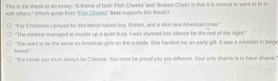 This is the thesis to an essay: "A theme of both 'Fish Cheeks' and 'Broken Chain' is that it is normal to want to fit in
with others." Which quote from "Eish Cheeks" best supports this thesis?
"For Christmas I prayed for this blond-haired boy, Robert, and a slim new American nose."
"The minister managed to muster up a quiet burp. I was stunned into silence for the rest of the night."
"You want to be the same as American girls on the outside. She handed me an early gift. It was a miniskirt in beige
tweed."
"But inside you must always be Chinese. You must be proud you are different. Your only shame is to have shame."