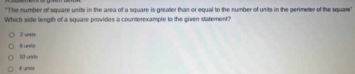 ''The number of square units in the area of a square is greater than or equal to the number of units in the perimeter of the square''
Which side length of a square provides a counterexample to the given statement?
2 units
6 units
10 units
4 units