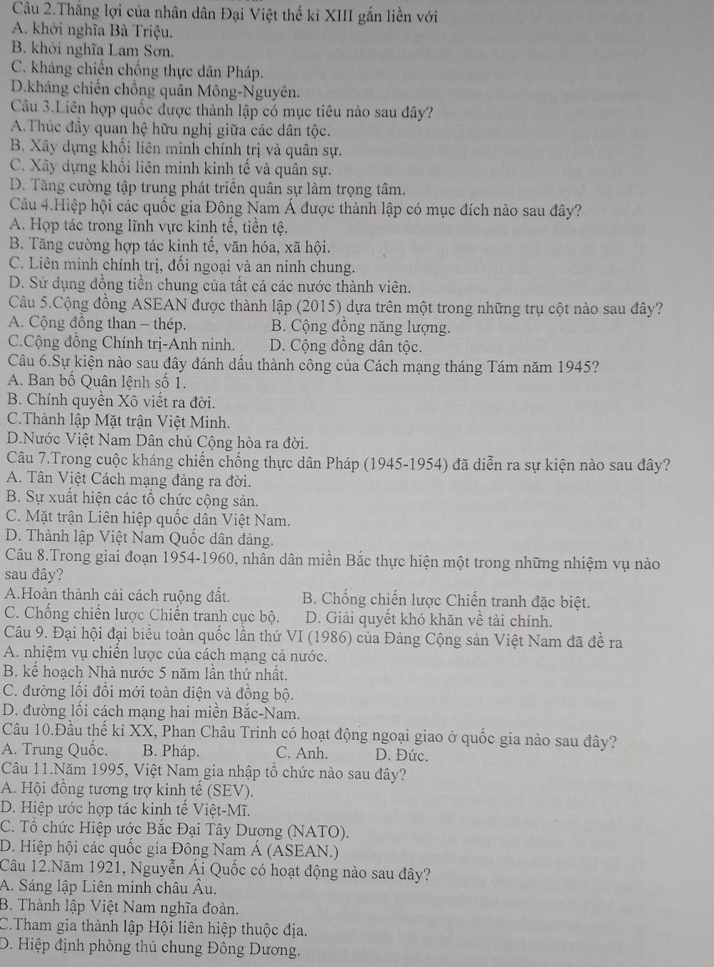 Câu 2.Thắng lợi của nhân dân Đại Việt thế ki XIII gắn liền với
A. khởi nghĩa Bà Triệu.
B. khởi nghĩa Lam Sơn.
C. kháng chiến chống thực dân Pháp.
D.kháng chiến chống quân Mông-Nguyên.
Câu 3.Liên hợp quốc được thành lập có mục tiêu nào sau đây?
A.Thúc đầy quan hệ hữu nghị giữa các dân tộc.
B. Xây dựng khổi liên minh chính trị và quân sự.
C. Xây dựng khối liên minh kinh tế và quân sự.
D. Tăng cường tập trung phát triển quân sự làm trọng tâm.
Câu 4.Hiệp hội các quốc gia Đông Nam Á được thành lập có mục đích nào sau đây?
A. Hợp tác trong lĩnh vực kinh tế, tiền tệ.
B. Tăng cường hợp tác kinh tế, văn hóa, xã hội.
C. Liên minh chính trị, đối ngoại và an ninh chung.
D. Sử dụng đồng tiền chung của tất cả các nước thành viên.
Câu 5.Cộng đồng ASEAN được thành lập (2015) dựa trên một trong những trụ cột nào sau đây?
A. Cộng đồng than - thép. B. Cộng đồng năng lượng.
C.Cộng đồng Chính trị-Anh ninh. D. Cộng đồng dân tộc.
Câu 6.Sự kiện nào sau đây đánh dấu thành công của Cách mạng tháng Tám năm 1945?
A. Ban bố Quân lệnh số 1.
B. Chính quyền Xô viết ra đời.
C.Thành lập Mặt trận Việt Minh.
D.Nước Việt Nam Dân chủ Cộng hòa ra đời.
Câu 7.Trong cuộc kháng chiến chống thực dân Pháp (1945-1954) đã diễn ra sự kiện nào sau đây?
A. Tân Việt Cách mạng đảng ra đời.
B. Sự xuất hiện các tổ chức cộng sản.
C. Mặt trận Liên hiệp quốc dân Việt Nam.
D. Thành lập Việt Nam Quốc dân đảng.
Câu 8.Trong giai đoạn 1954-1960, nhân dân miền Bắc thực hiện một trong những nhiệm vụ nào
sau đây?
A.Hoàn thành cải cách ruộng đất. B. Chống chiến lược Chiến tranh đặc biệt.
C. Chống chiến lược Chiến tranh cục bộ. D. Giải quyết khó khăn về tài chính.
Câu 9. Đại hội đại biểu toàn quốc lần thứ VI (1986) của Đảng Cộng sản Việt Nam đã đề ra
A. nhiệm vụ chiến lược của cách mạng cả nước.
B. kế hoạch Nhà nước 5 năm lần thứ nhất.
C. đường lối đổi mới toàn diện và đồng bộ.
D. đường lối cách mạng hai miền Bắc-Nam.
Câu 10.Đầu thế ki XX, Phan Châu Trinh có hoạt động ngoại giao ở quốc gia nào sau đây?
A. Trung Quốc. B. Pháp. C. Anh. D. Đức.
Câu 11.Năm 1995, Việt Nam gia nhập tổ chức nào sau đây?
A. Hội đồng tương trợ kinh tế (SEV).
D. Hiệp ước hợp tác kinh tế Việt-Mĩ.
C. Tổ chức Hiệp ước Bắc Đại Tây Dương (NATO).
D. Hiệp hội các quốc gia Đông Nam Á (ASEAN.)
Câu 12.Năm 1921, Nguyễn Ái Quốc có hoạt động nào sau đây?
A. Sáng lập Liên minh châu Âu.
B. Thành lập Việt Nam nghĩa đoàn.
C.Tham gia thành lập Hội liên hiệp thuộc địa.
D. Hiệp định phòng thủ chung Đông Dương.