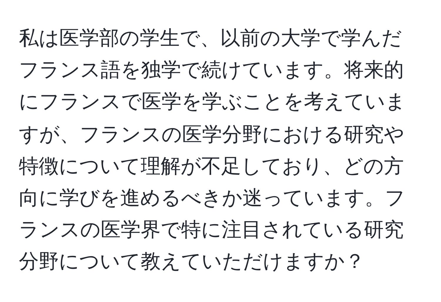 私は医学部の学生で、以前の大学で学んだフランス語を独学で続けています。将来的にフランスで医学を学ぶことを考えていますが、フランスの医学分野における研究や特徴について理解が不足しており、どの方向に学びを進めるべきか迷っています。フランスの医学界で特に注目されている研究分野について教えていただけますか？