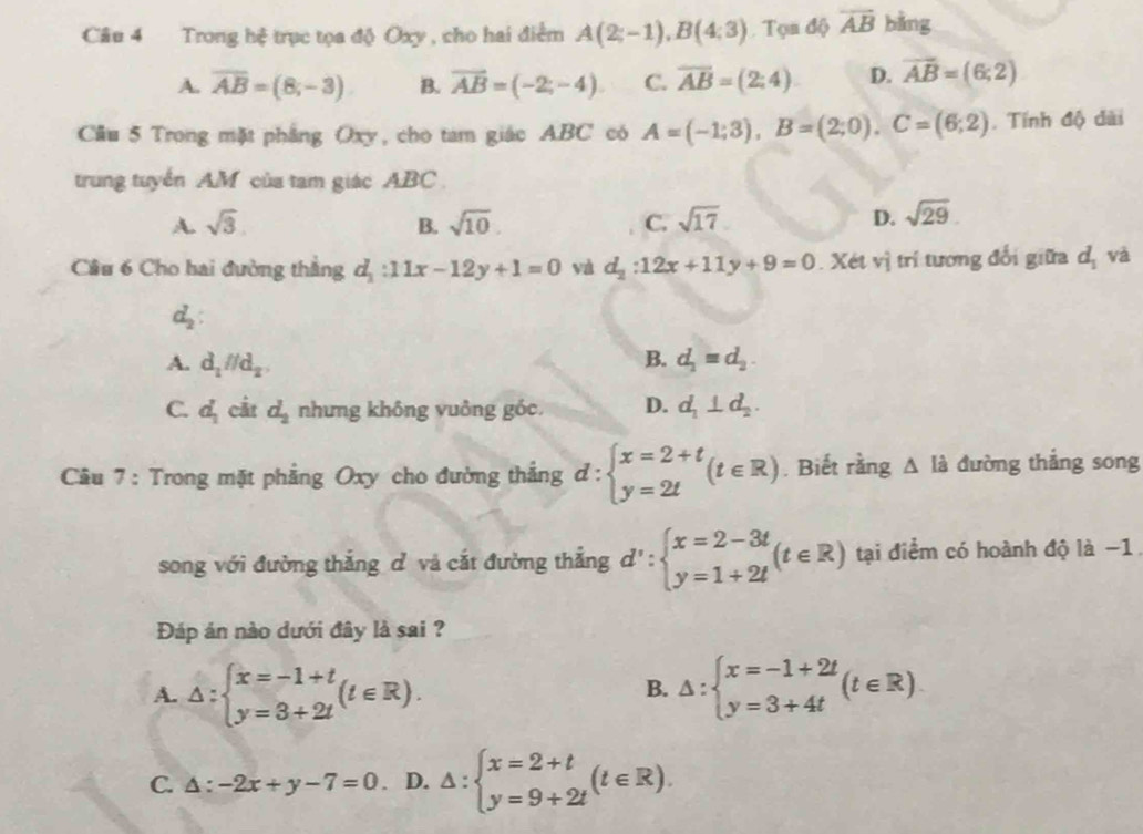 Trong hệ trục tọa độ Oxy , cho hai điểm A(2;-1),B(4;3). Tọn độ overline AB bằng
A. overline AB=(8;-3) B. overline AB=(-2;-4) C. overline AB=(2;4) D. vector AB=(6,2)
Cầu 5 Trong mặt phầng Oxy, cho tam giác ABC có A=(-1;3),B=(2;0).C=(6;2). Tính độ dài
trung tuyển AM của tam giác ABC
A. sqrt(3). B. sqrt(10). C. sqrt(17) D. sqrt(29).
Câu 6 Cho hai đường thắng d_1:11x-12y+1=0 và d_2:12x+11y+9=0. Xét vị trí tương đổi giữa d_1 và
d_2:
A. d_1parallel d_2, B. d_1=d_2.
C. d_1 cắt d_2 nhưng không vuởng góc. D. d_1⊥ d_2.
Câu 7 : Trong mặt phẳng Oxy cho đường thẳng d: :beginarrayl x=2+t y=2tendarray. (t∈ R). Biết rằng △ I_a^(đường thắng song
song với đường thắng cỉ và cắt đường thắng d':beginarray)l x=2-3t y=1+2tendarray. (t∈ R) tại điểm có hoành độ là −1
Đáp án nào dưới đây là sai ?
A. △ :beginarrayl x=-1+t y=3+2tendarray. (t∈ R). △ :beginarrayl x=-1+2t y=3+4tendarray. (t∈ R)
B.
C. △ :-2x+y-7=0. D. △ :beginarrayl x=2+t y=9+2tendarray. (t∈ R).