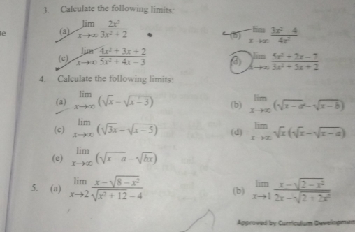 Calculate the following limits: 
e (a) limlimits _xto ∈fty  2x^2/3x^2+2 
(6) limlimits _xto x (3x^2-4)/4x^2 
(c) limlimits _xto ∈fty  (4x^2+3x+2)/5x^2+4x-3  limlimits _xto ∈fty  (5x^2+2x-7)/3x^2+5x+2 
4. Calculate the following limits: 
(a) limlimits _xto ∈fty (sqrt(x)-sqrt(x-3)) (b) limlimits _xto ∈fty (sqrt(x-a)-sqrt(x-b))
(c) limlimits _xto ∈fty (sqrt(3x)-sqrt(x-5)) (d) limlimits _xto ∈fty sqrt(x)(sqrt(x)-sqrt(x-a))
(e) limlimits _xto ∈fty (sqrt(x-a)-sqrt(bx))
5. (a) limlimits _xto 2 (x-sqrt(8-x^2))/sqrt(x^2+12)-4  (b) limlimits _xto 1 (x-sqrt(2-x^2))/2x-sqrt(2+2x^2) 
Approved by Curriculum Develagmen