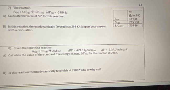 The reaction: 9.3
P_4(x)+5O_2(x)to P_4O_10(x)△ H°_mn=-2984kJ
A) Calculate the value of △ S° for this reaction. 
B) Is this reaction thermodynamically favorable at 298 K? Support your answer
with a calculation.
8) Given the following reaction:
A_2(g)+3B_2(g)to 2AB_3(g) △ H°=-421.6kJ/ molenn △ S°=-31.0J/mole_max.K
A) Calculate the value of the standard free energy change, △ G°m , for the reaction at 298K.
B) Is this reaction thermodynamically favorable at 298K? Why or why not?