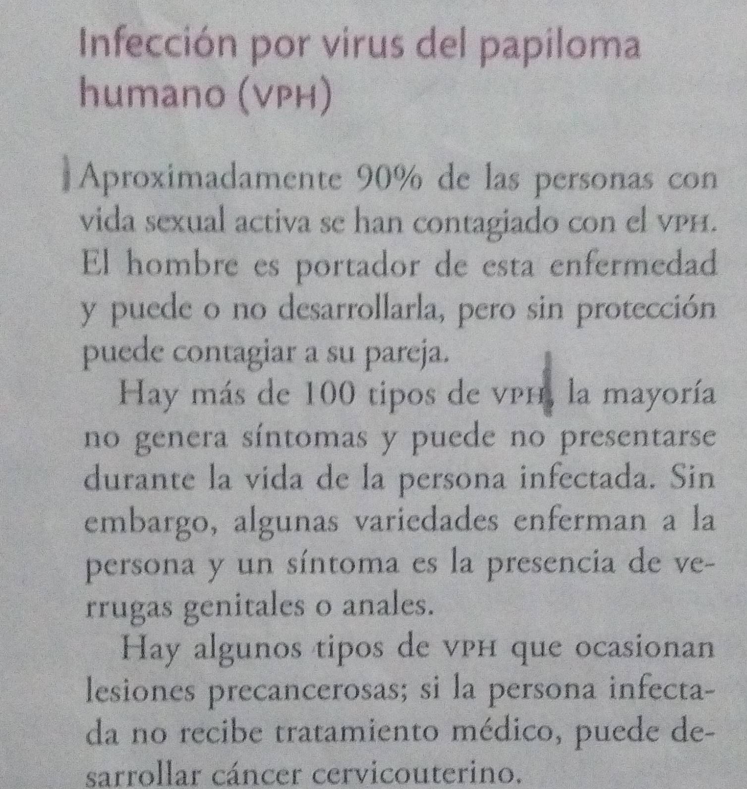 Infección por virus del papiloma 
humano (VPH) 
。 Aproximadamente 90% de las personas con 
vida sexual activa se han contagiado con el vPH. 
El hombre es portador de esta enfermedad 
y puede o no desarrollarla, pero sin protección 
puede contagiar a su pareja. 
Hay más de 100 tipos de vph, la mayoría 
no genera síntomas y puede no presentarse 
durante la vida de la persona infectada. Sin 
embargo, algunas variedades enferman a la 
persona y un síntoma es la presencia de ve- 
rrugas genitales o anales. 
Hay algunos tipos de vph que ocasionan 
lesiones precancerosas; si la persona infecta- 
da no recibe tratamiento médico, puede de- 
sarrollar cáncer cervicouterino.