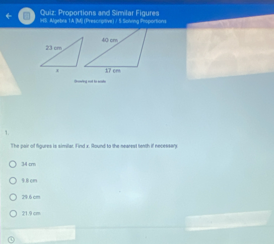 Proportions and Similar Figures
HS: Algebra 1A [M] (Prescriptive) / 5 Solving Proportions
Drewing not to scalo
1.
The pair of figures is similar. Find x. Round to the nearest tenth if necessary.
34 cm
9.8 cm
29.6 cm
21.9 cm