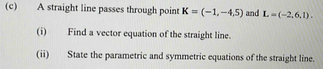 A straight line passes through point K=(-1,-4,5) and L=(-2,6,1). 
(i) Find a vector equation of the straight line. 
(ii) State the parametric and symmetric equations of the straight line.