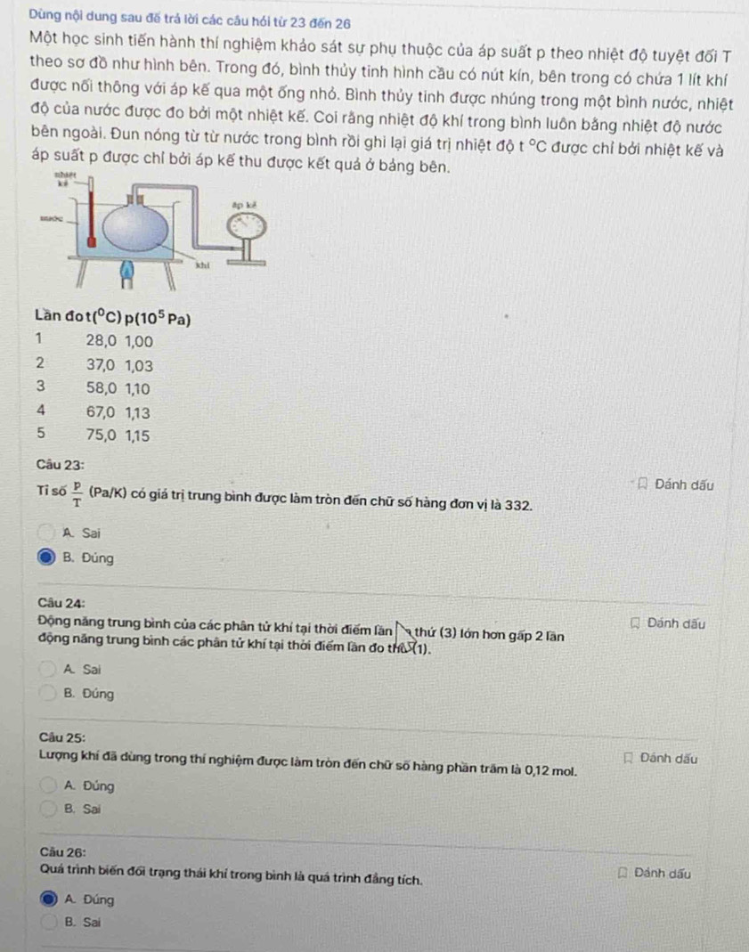 Dùng nội dung sau đế trá lời các cầu hói từ 23 đến 26
Một học sinh tiến hành thí nghiệm khảo sát sự phụ thuộc của áp suất p theo nhiệt độ tuyệt đối T
theo sơ đồ như hình bên. Trong đó, bình thủy tinh hình cầu có nút kín, bên trong có chứa 1 lít khí
được nối thông với áp kế qua một ống nhỏ. Bình thủy tinh được nhúng trong một bình nước, nhiệt
độ của nước được đo bởi một nhiệt kế. Coi rằng nhiệt độ khí trong bình luôn bằng nhiệt độ nước
bên ngoài. Đun nóng từ từ nước trong bình rồi ghi lại giá trị nhiệt độ t°C được chỉ bởi nhiệt kế và
áp suất p được chỉ bởi áp kế thu được kết quả ở bảng bên.
Lần đo (^circ  C) p(10^5 Pa)
1 28,0 1,00
2 37,0 1,03
3 58,0 1,10
4 67,0 1,13
5 75,0 1,15
Câu 23:
Dánh dấu
Tỉ số  p/T  (Pa/K) có giá trị trung bình được làm tròn đến chữ số hàng đơn vị là 332.
A. Sai
B.Đủng
Câu 24:
Động năng trung bình của các phân tử khí tại thời điểm lần  thứ (3) lớn hơn gấp 2 lần Dánh dấu
động năng trung bình các phân tử khí tại thời điểm lần đo thù (1).
A. Sai
B. Đúng
Câu 25:
Lượng khí đã dùng trong thí nghiệm được làm tròn đến chữ số hàng phần trấm là 0,12 mol. Dánh dấu
A. Đúng
B. Sai
Câu 26:
Quá trình biến đối trạng thái khí trong bình là quá trình đẳng tích. Dánh dấu
A. Đúng
B. Sai