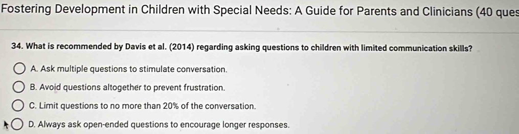 Fostering Development in Children with Special Needs: A Guide for Parents and Clinicians (40 ques
34. What is recommended by Davis et al. (2014) regarding asking questions to children with limited communication skills?
A. Ask multiple questions to stimulate conversation.
B. Avoid questions altogether to prevent frustration.
C. Limit questions to no more than 20% of the conversation.
D. Always ask open-ended questions to encourage longer responses.