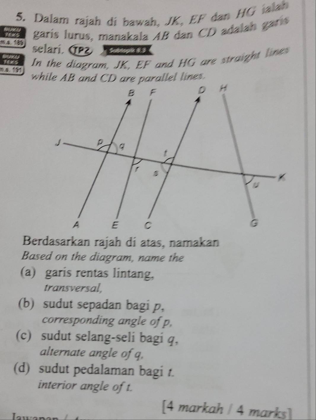 Dalam rajah di bawah, JK, EF dan HG jalah 
TExs garís lurus, manakala AB dan CD adalah garís 
ma 100 selarí. (PZ To 
In the diagram, JK, EF and HG are straight lines 
nº 151
Berdasarkan rajah di atas, namakan 
Based on the diagram, name the 
(a) garis rentas lintang, 
transversal, 
(b) sudut sepadan bagi p, 
corresponding angle of p, 
(c) sudut selang-seli bagi q, 
alternate angle of q, 
(d) sudut pedalaman bagi t. 
interior angle of t. 
ou 
[4 markah / 4 marks]