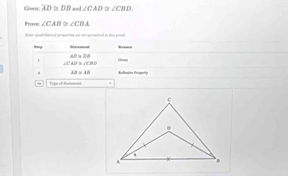 Given: overline AD≌ overline DB and ∠ CAD≌ ∠ CBD. 
Prove: ∠ CAB≌ ∠ CBA. 
Notie quadcibiteral propertien ans not permitted in this prouf 
Step Statement Reason
overline AD≌ overline DB
Gliven
∠ CAD≌ ∠ CBD
a overline AB≌ overline AB Reflexive Property 
try Type of Statement