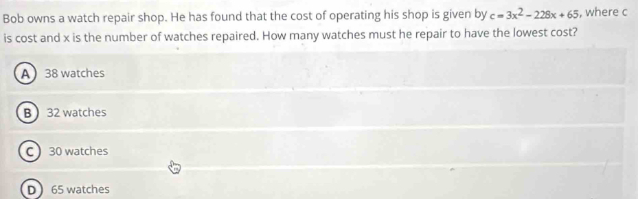 Bob owns a watch repair shop. He has found that the cost of operating his shop is given by c=3x^2-228x+65 , where c
is cost and x is the number of watches repaired. How many watches must he repair to have the lowest cost?
A38 watches
B  32 watches
C 30 watches
D  65 watches