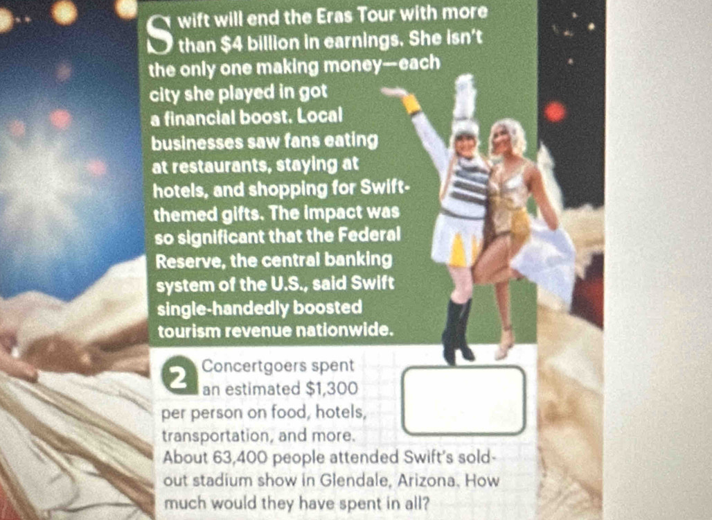 wift will end the Eras Tour with more 
than $4 billion in earnings. She isn't 
the only one making money—each 
city she played in got 
a financial boost. Local 
businesses saw fans eating 
at restaurants, staying at 
hotels, and shopping for Swift- 
themed gifts. The impact was 
so significant that the Federal 
Reserve, the central banking 
system of the U.S., said Swift 
single-handedly boosted 
tourism revenue nationwide.
2 Concertgoers spent 
an estimated $1,300
per person on food, hotels, 
transportation, and more. 
About 63,400 people attended Swift's sold- 
out stadium show in Glendale, Arizona. How 
much would they have spent in all?