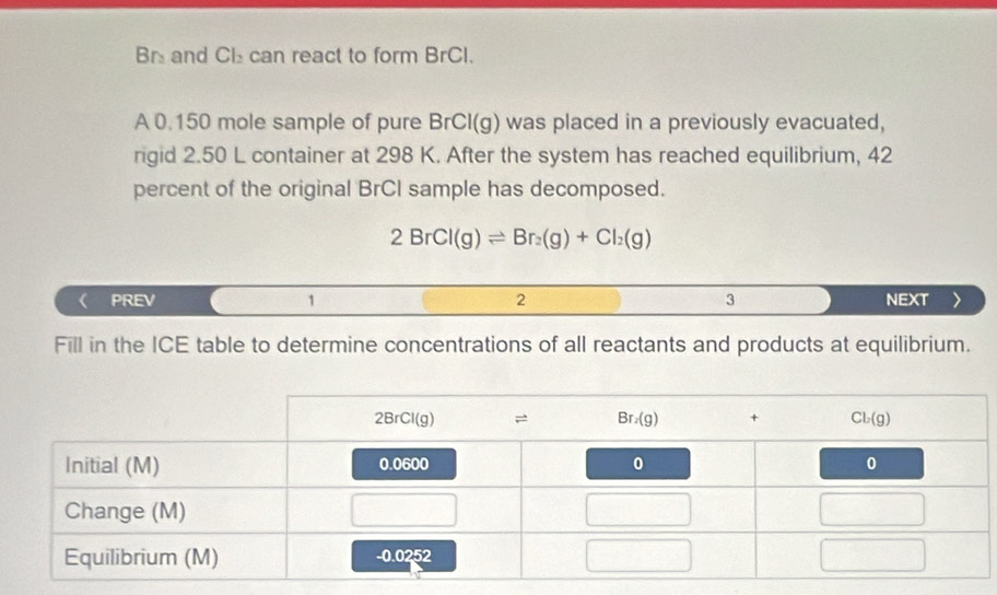 Br and Cl can react to form BrCI.
A 0.150 mole sample of pure BrCI( x g) was placed in a previously evacuated,
rigid 2.50 L container at 298 K. After the system has reached equilibrium, 42
percent of the original BrCI sample has decomposed.
2BrCl(g)leftharpoons Br_2(g)+Cl_2(g)
PREV 1 2 3 NEXT
Fill in the ICE table to determine concentrations of all reactants and products at equilibrium.