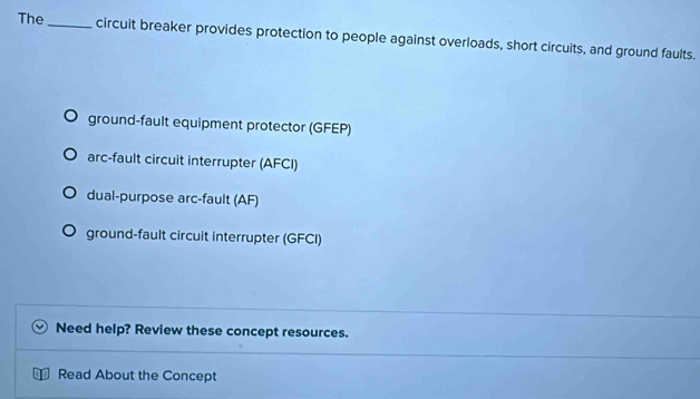 The_ circuit breaker provides protection to people against overloads, short circuits, and ground faults.
ground-fault equipment protector (GFEP)
arc-fault circuit interrupter (AFCI)
dual-purpose arc-fault (AF)
ground-fault circuit interrupter (GFCI)
Need help? Review these concept resources.
Read About the Concept