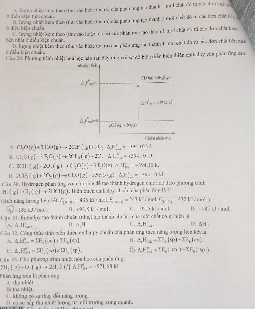 A. lượng nhiệt kèm theo (thu vào hoặc tỏa ra) của phản ứng tạo thành 1 mol chất đó từ các đơn chất ba
ở điều kiện tiêu chuẩn.
B. lượng nhiệt kèm theo (thu vào hoặc tôa ra) của phản ứng tạo thành 2 mol chất đó từ các đơn chất bên 
ở điều kiện chuẩn.
C. lượng nhiệt kèm theo (thu vào hoặc tỏa ra) của phản ứng tạo thành 1 mol chất đó từ các đơn chất kém
bền nhất ở điều kiện chuẩn.
D. lượng nhiệt kèm theo (thu vào hoặc tỏa ra) của phản ứng tạo thành 1 mol chất đó từ các đơn chất bền nhất
ở điều kiện chuẩn.
Câu 29. Phương trình nhiệt hoá học nào sau đây ứng với sơ đồ biểu diễn biến thiên enthalpy của phản ứng sau:
nthalpy (kJ)
Cl_2O(g)+3F_2O(g)
△ _f^((θ)H_(298)^(θ)(sp)
△ H_(258)^9=+394,1kJ
△ _fl_2)H_(298)^(θ)(cd)
2CIF_3(g)+2O_2(g)
Chiều phần ứng
A. Cl_2O(g)+3overset +F_2O(g)to 2ClF_3(g)+2O_2Delta _rH_(298)^0=-394,10kJ
B. Cl_2O(g)+3F_2O(g)to 2CIF_3(g)+2O_2△ _rH_(298)^0=+394,10kJ
C. 2CIF_3(g)+2O_2(g)to CI_2O(g)+3F_2O(g)△ _rH_(298)^0=+394,10kJ
D. 2CIF_3(g)+2O_2(g)to Cl_2O(g)+3Fe_2O(g)△ _rH_(298)^0=-394,10kJ
Câu 30. Hydrogen phản ứng với chlorine để tạo thành hydrogen chloride theo phương trình
H_2(g)+Cl_2(g)to 2HCl(g). Biến thiên enthalpy chuẩn của phản ứng là
(Biết năng hrợng liên kết E_(H-H)=436kJ/mol,E_(Cl-Cl)=243kJ/mol,E_(H-Cl)=432kJ/mol).
A/ −185 kJ / mol . B. + 92.3KJ / mol C. -92,5 kJ / mol . D. +185 kJ / mol .
Câu 31. Enthalpy tạo thành chuẩn (nhiệt tạo thành chuẩn) của một chất có kí hiệu là
C.
A, △ _fH_(298)^0. △ _rH. △ _rH_(298)^0. D. △ H.
B.
Câu 32. Công thức tính biến thiên enthalpy chuẩn của phản ứng theo năng lượng liên kết là
B.
A. △ _rH_(298)^0=sumlimits E_b(cn)+sumlimits E_b(sp). △ _rH_(298)^0=sumlimits E_b(sp)-sumlimits E_b(cn).
C. △ _fH_(298)^0=sumlimits E_b(cn)* sumlimits E_b(sp). △ _rH_(298)^o=sumlimits E_b(cn)-sumlimits E_b(sp).
Câu 33. Cho phương trình nhiệt hóa học của phản ứng:
2H_2(g)+O_2(g)to 2H_2O ( 1 ) △ _rH_(298)^0=-571,68kJ
Phản ứng trên là phản ứng
A. thu nhiệt.
Bể tòa nhiệt.
C. không có sự thay đổi năng lượng.
D. có sự hấp thụ nhiệt lượng từ môi trường xung quanh.