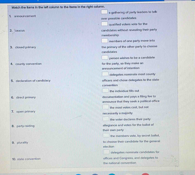 Match the items in the left column to the items in the right column. 
1. announcement a gathering of party leaders to talk 
over possible candidates 
qualified voters vote for the 
2. caucus candidates without revealing their party 
membership 
members of one party move into 
3. closed primary the primary of the other party to choose 
candidates 
person wishes to be a candidate 
4. county convention for the party, so they make an 
announcement of intention 
delegates nominate most county 
5. declaration of candidacy officers and chose delegates to the state 
convention 
the individual fills out 
6. direct primary documentation and pays a filing fee to 
announce that they seek a political office 
the most votes cast, but not 
7. open primary 
necessarily a majority 
the voter declares their party 
8. party-raiding allegiance and votes for the ballot of 
their own party 
the members vote, by secret ballot, 
9.plurality to choose their candidate for the general 
election 
delegates nominate candidates for 
10. state convention offices and Congress, and delegates to 
the national convention