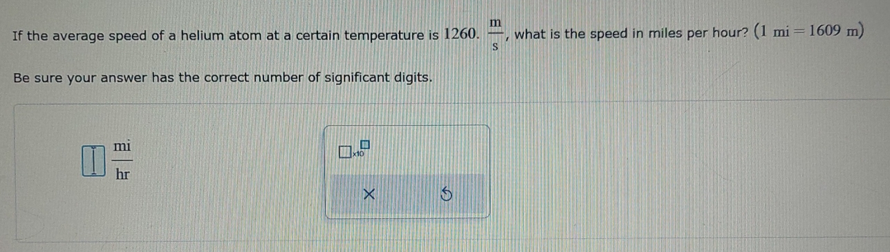 If the average speed of a helium atom at a certain temperature is 1260.  m/s  , what is the speed in miles per hour? (1mi=1609m)
Be sure your answer has the correct number of significant digits.
 mi/hr 
□ * 10^(□)
× S