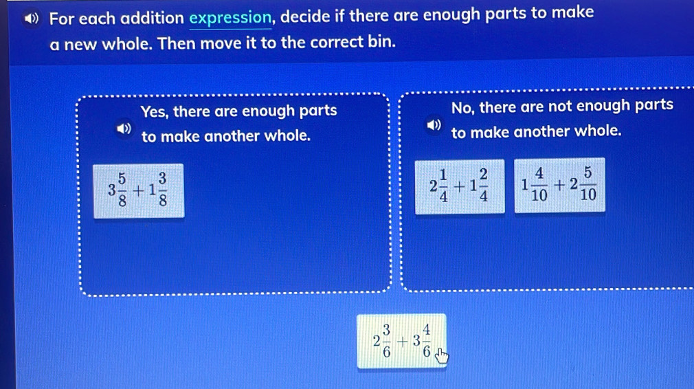 ◀ For each addition expression, decide if there are enough parts to make
a new whole. Then move it to the correct bin.
Yes, there are enough parts No, there are not enough parts
to make another whole. to make another whole.
3 5/8 +1 3/8 
2 1/4 +1 2/4  1 4/10 +2 5/10 
2 3/6 +3 4/6 