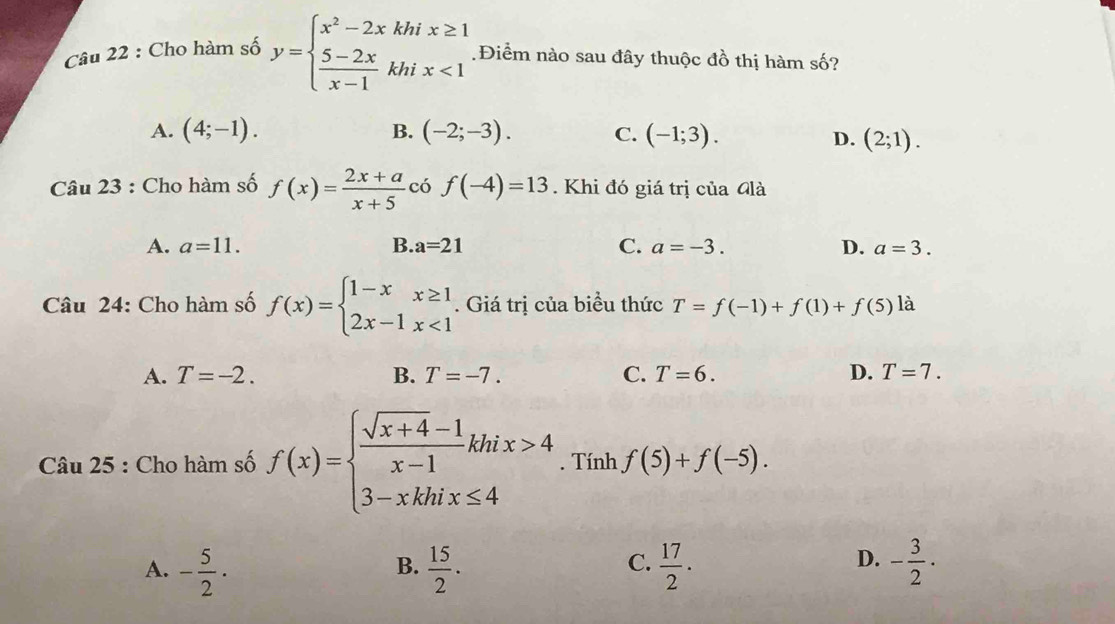 Cho hàm số y=beginarrayl x^2-2xkhix≥ 1  (5-2x)/x-1 khix<1endarray..Điểm nào sau đây thuộc đồ thị hàm số?
A. (4;-1). B. (-2;-3). C. (-1;3).
D. (2;1). 
Câu 23 : Cho hàm số f(x)= (2x+a)/x+5  có f(-4)=13. Khi đó giá trị của Glà
A. a=11. B. a=21 C. a=-3. D. a=3. 
Câu 24: Cho hàm số f(x)=beginarrayl 1-xx≥ 1 2x-1x<1endarray.. Giá trị của biểu thức T=f(-1)+f(1)+f(5) là
A. T=-2. B. T=-7. C. T=6. D. T=7. 
Câu 25 : Cho hàm số f(x)=beginarrayl  (sqrt(x+4)-1)/x-1 khix>4 3-xkhix≤ 4endarray.. Tính f(5)+f(-5).
C.
A. - 5/2 ·  15/2 .  17/2 · - 3/2 ·
B.
D.