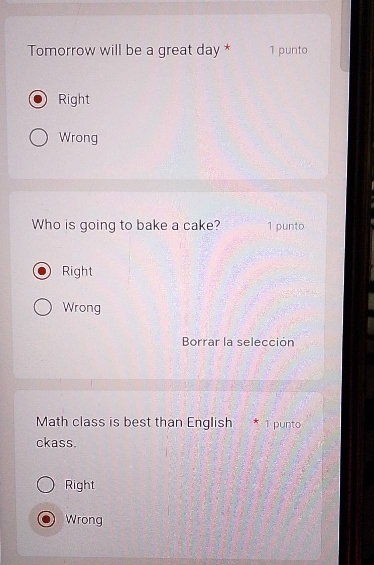 Tomorrow will be a great day * 1 punto
Right
Wrong
Who is going to bake a cake? 1 punto
Right
Wrong
Borrar la selección
Math class is best than English * 1 punto
ckass.
Right
Wrong