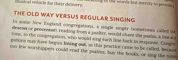 musical vehicle for their delivery. 
caning of the words but merely to provide a 
THE OLD WAY VERSUS REGULAR SINGING 
In some New England congregations, a single singer (sometimes called the 
deacon or precentor), reading from a psalter, would chant the psalm, a line at a 
time, to the congregation, who would sing each line back in response. Congre- 
gations may have begun lining out, as this practice came to be called, because 
too few worshippers could read the psalms, buy the books, or sing the tunes