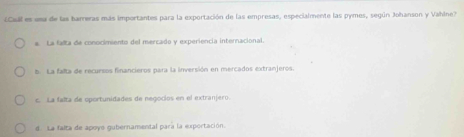 ¿Cual es una de las barreras más importantes para la exportación de las empresas, especialmente las pymes, según Johanson y Vahlne?
a. La falta de conocimiento del mercado y experiencia internacional.
b La falta de recursos financieros para la inversión en mercados extranjeros.
c. La falta de oportunidades de negocios en el extranjero.
d. La falta de apoyo gubernamental para la exportación.