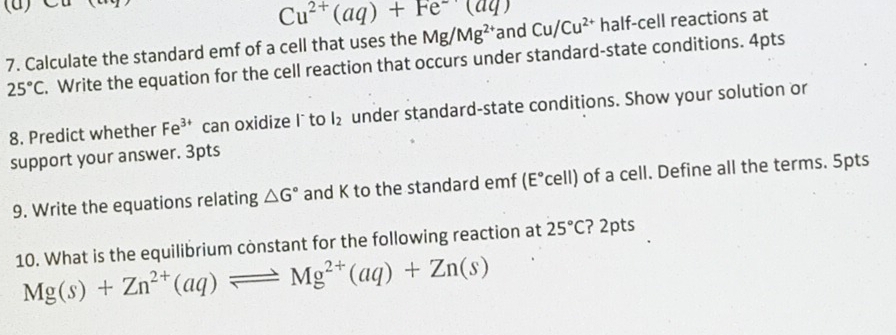 Cu^(2+)(aq)+Fe^-(aq)
7. Calculate the standard emf of a cell that uses the Mg/Mg^(2+) and Cu/Cu^(2+) half-cell reactions at
25°C. Write the equation for the cell reaction that occurs under standard-state conditions. 4pts 
8. Predict whether Fe^(3+) can oxidize l ` to l_2 under standard-state conditions. Show your solution or 
support your answer. 3pts 
9. Write the equations relating △ G° and K to the standard emf (E°C ρ 11 ) of a cell. Define all the terms. 5pts 
10. What is the equilibrium constant for the following reaction at 25°C ? 2pts
Mg(s)+Zn^(2+)(aq)leftharpoons Mg^(2+)(aq)+Zn(s)