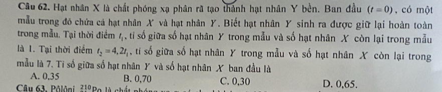 Hạt nhân X là chất phóng xạ phân rã tạo thành hạt nhân Y bền. Ban đầu (t=0) , có một
mẫu trong đó chứa cả hạt nhân X và hạt nhân Y. Biết hạt nhân Y sinh ra được giữ lại hoàn toàn
trong mẫu. Tại thời điểm l_1 ,ti số giữa số hạt nhân Y trong mẫu và số hạt nhân X còn lại trong mẫu
là 1. Tại thời điểm t_2=4, 2t_1 , tí số giữa số hạt nhân Y trong mẫu và số hạt nhân X còn lại trong
mẫu là 7. Tỉ số giữa số hạt nhân Y và số hạt nhân X ban đầu là
A. 0,35 B. 0,70 C. 0, 30 D. 0,65.
Câu 63. Pôlôni 210 Bo là chá