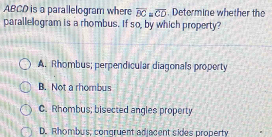 ABCD is a parallelogram where overline BC≌ overline CD. Determine whether the
parallelogram is a rhombus. If so, by which property?
A. Rhombus; perpendicular diagonals property
B. Not a rhombus
C. Rhombus; bisected angles property
D. Rhombus; congruent adjacent sides property