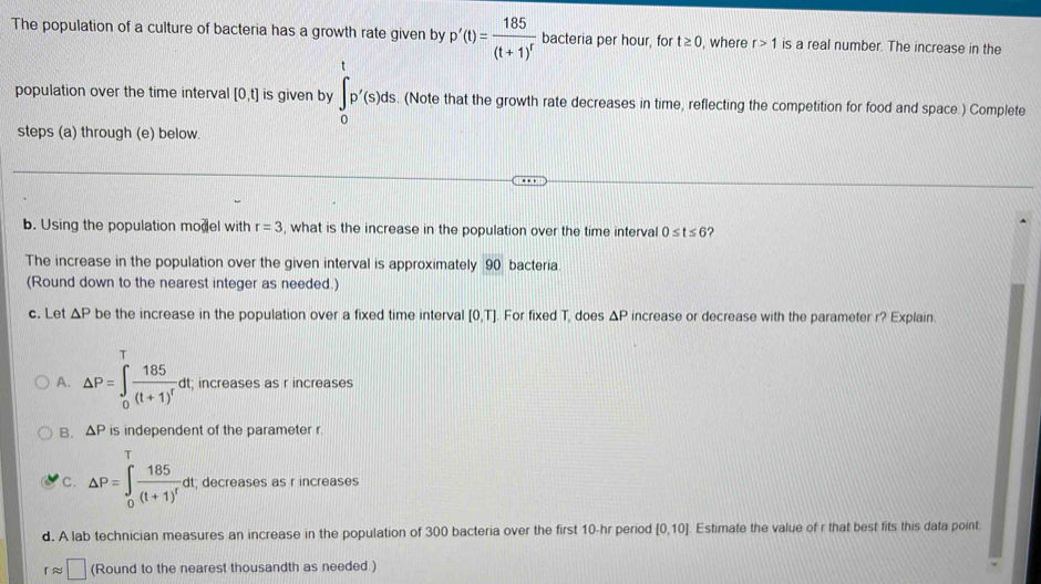 The population of a culture of bacteria has a growth rate given by p'(t)=frac 185(t+1)^r bacteria per hour, for t≥ 0 , where r>1 is a real number. The increase in the
population over the time interval [0,t] is given by ∈tlimits _0^(tp'(s)ds. (Note that the growth rate decreases in time, reflecting the competition for food and space.) Complete
steps (a) through (e) below.
b. Using the population model with r=3 , what is the increase in the population over the time interval 0≤ t≤ 6 ?
The increase in the population over the given interval is approximately 90 bacteria.
(Round down to the nearest integer as needed.)
c. Let △ P be the increase in the population over a fixed time interval [0,T]. For fixed T, does △ P increase or decrease with the parameter r? Explain.
A. △ P=∈t _0^Tfrac 185)(t+1)^tdt; increases as r increases
B. △ P is independent of the parameter r.
C. △ P=∈t _0^(Tfrac 185)(t+1)^rdt; decreases as r increases
d. A lab technician measures an increase in the population of 300 bacteria over the first 10-hr period [0,10] Estimate the value of r that best fits this data point.
rapprox □ (Round to the nearest thousandth as needed )