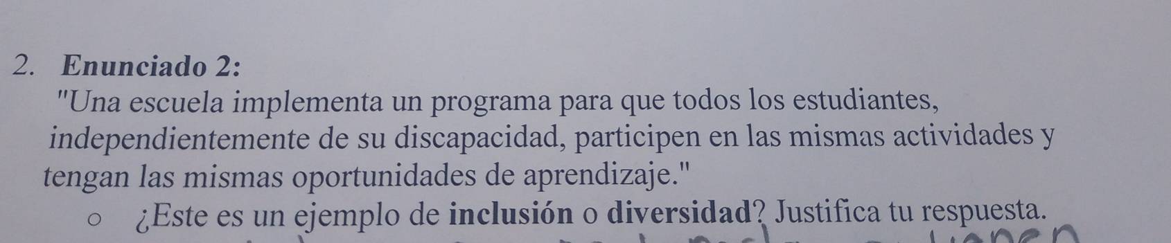 Enunciado 2: 
"Una escuela implementa un programa para que todos los estudiantes, 
independientemente de su discapacidad, participen en las mismas actividades y 
tengan las mismas oportunidades de aprendizaje." 
¿Este es un ejemplo de inclusión o diversidad? Justifica tu respuesta.