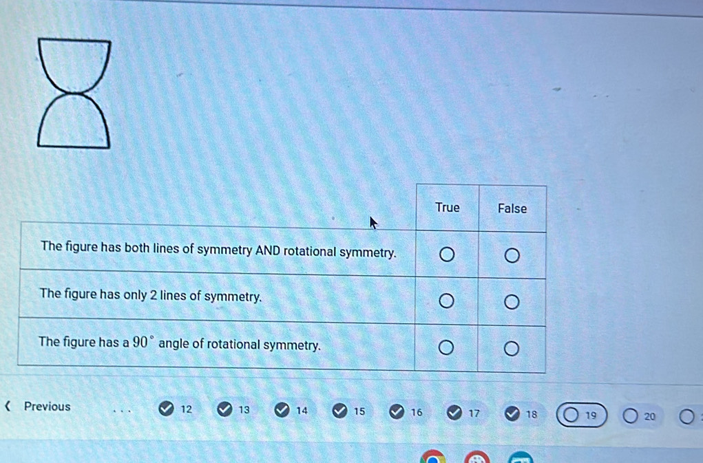 True False
The figure has both lines of symmetry AND rotational symmetry.
The figure has only 2 lines of symmetry.
The figure has a 90° angle of rotational symmetry.
《 Previous
12 13 14 15 16 17 18 19 20
