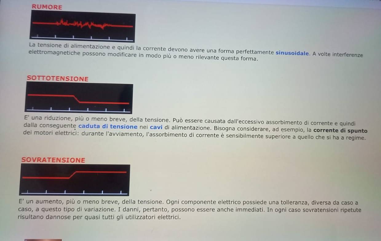 RUMORE 
La tensione di alimentazione e quindi la corrente devono avere una forma perfettamente sinusoidale. A volte interferenze 
elettromagnetiche possono modificare in modo più o meno rilevante questa forma. 
E' una riduzione, più o meno breve, della tensione. Può essere causata dall'eccessivo assorbimento di corrente e quindi 
dalla conseguente caduta di tensione nei cavi di alimentazione. Bisogna considerare, ad esempio, la corrente di spunto 
dei motori elettrici: durante l'avviamento, l'assorbimento di corrente è sensibilmente superiore a quello che si ha a regime. 
E' un aumento, più o meno breve, della tensione. Ogni componente elettrico possiede una tolleranza, diversa da caso a 
caso, a questo tipo di variazione. I danni, pertanto, possono essere anche immediati. In ogni caso sovratensioni ripetute 
risultano dannose per quasi tutti gli utilizzatori elettrici.