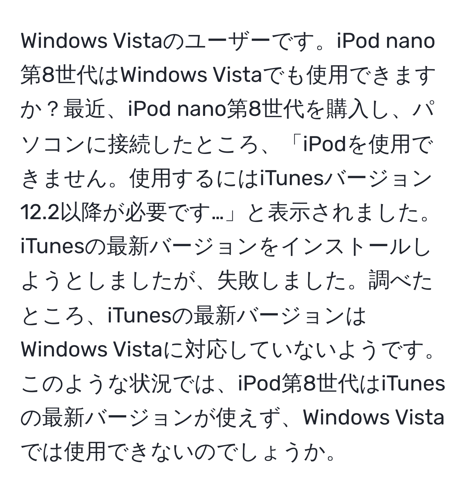 Windows Vistaのユーザーです。iPod nano第8世代はWindows Vistaでも使用できますか？最近、iPod nano第8世代を購入し、パソコンに接続したところ、「iPodを使用できません。使用するにはiTunesバージョン12.2以降が必要です…」と表示されました。iTunesの最新バージョンをインストールしようとしましたが、失敗しました。調べたところ、iTunesの最新バージョンはWindows Vistaに対応していないようです。このような状況では、iPod第8世代はiTunesの最新バージョンが使えず、Windows Vistaでは使用できないのでしょうか。