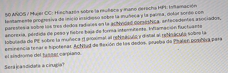 AÑOS / Mujer CC: Hinchazón sobre la muñeca y mano derecha HPI: Inflamación 
lentamente progresiva de inicio insidioso sobre la muñeca y la palma, dolor sordo con 
parestesia sobre los tres dedos radiales en la acNvidad domésNca. antecedentes asociados, 
anorexia, pérdida de peso y fiebre baja de forma intermitente. Inflamación fluctuante 
lobulada de PE sobre la muñeca rt proximal al re náculo y distal al reNnáculo sobre la 
eminencia tenar e hipotenar. AcNtud de flexión de los dedos. prueba de Phalen posilva para 
el síndrome del tunner carpiano. 
Será candidata a cirugía?