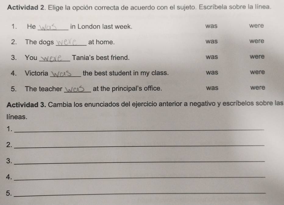 Actividad 2. Elige la opción correcta de acuerdo con el sujeto. Escríbela sobre la línea. 
_ 
1. He in London last week. was were 
2. The dogs _at home. was were 
3. You _Tania's best friend. was were 
4. Victoria _the best student in my class. was were 
5. The teacher_ at the principal's office. was were 
Actividad 3. Cambia los enunciados del ejercicio anterior a negativo y escríbelos sobre las 
líneas. 
1._ 
2._ 
3._ 
4._ 
5._