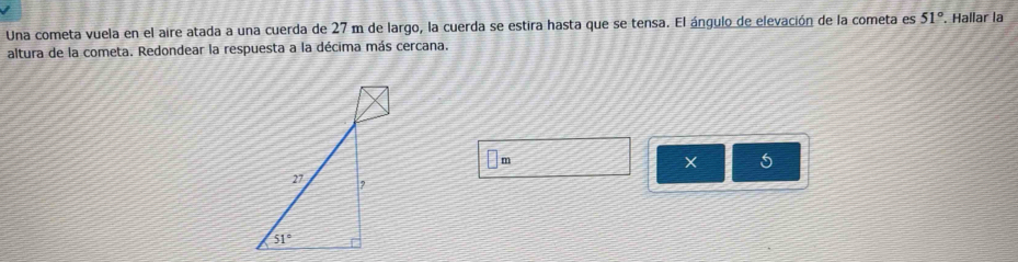 Una cometa vuela en el aire atada a una cuerda de 27 m de largo, la cuerda se estira hasta que se tensa. El ángulo de elevación de la cometa es 51°. Hallar la
altura de la cometa. Redondear la respuesta a la décima más cercana.
m
×