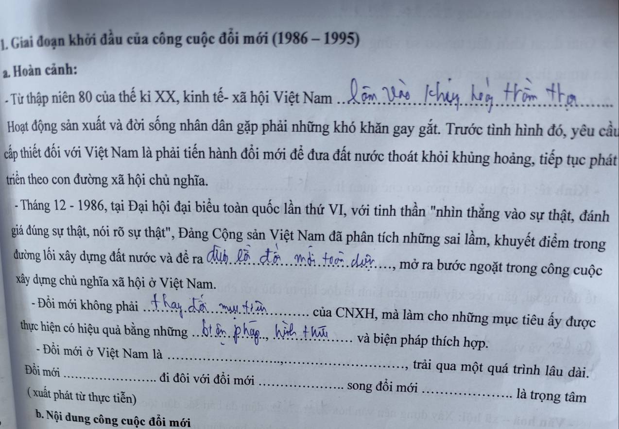 Giai đoạn khởi đầu của công cuộc đổi mới (1986 - 1995) 
a. Hoàn cảnh: 
- Từ thập niên 80 của thế kỉ XX, kinh tế- xã hội Việt Nam_ 
Hoạt động sản xuất và đời sống nhân dân gặp phải những khó khăn gay gắt. Trước tình hình đó, yêu cầu 
tcấp thiết đối với Việt Nam là phải tiến hành đổi mới để đưa đất nước thoát khỏi khủng hoảng, tiếp tục phát 
triền theo con đường xã hội chủ nghĩa. 
- Tháng 12 - 1986, tại Đại hội đại biểu toàn quốc lần thứ VI, với tinh thần "nhìn thắng vào sự thật, đánh 
giá dúng sự thật, nói rõ sự thật", Đảng Cộng sản Việt Nam đã phân tích những sai lầm, khuyết điểm trong 
đường lối xây dựng đất nước và để ra _, mở ra bước ngoặt trong công cuộc 
xây dựng chủ nghĩa xã hội ở Việt Nam. 
- Đồi mới không phải _của CNXH, mà làm cho những mục tiêu ấy được 
thực hiện có hiệu quả bằng những_ và biện pháp thích hợp. 
- Đồi mới ở Việt Nam là _trải qua một quá trình lâu dài. 
Đồi mới _đi đôi với đồi mới _song đổi mới_ là trọng tâm 
( xuất phát từ thực tiễn) 
b. Nội dung công cuộc đổi mới