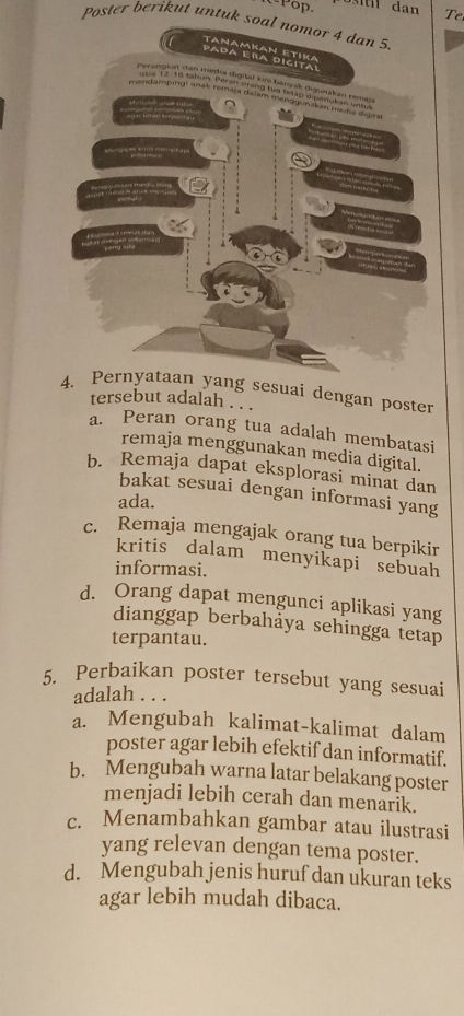 Pop.
Te
Poster berikut untuk soal nomor 4 dan 5.
sesuai dengan poster
tersebut adalah . . .
a. Peran orang tua adalah membatasi
remaja menggunakan media digital.
b. Remaja dapat eksplorasi minat dan
bakat sesuai dengan informasi yang
ada.
c. Remaja mengajak orang tua berpikir
kritis dalam menyikapi sebuah
informasi.
d. Orang dapat mengunci aplikasi yang
dianggap berbahảya sehingga tetap
terpantau.
5. Perbaikan poster tersebut yang sesuai
adalah . . .
a. Mengubah kalimat-kalimat dalam
poster agar lebih efektif dan informatif.
b. Mengubah warna latar belakang poster
menjadi lebih cerah dan menarik.
c. Menambahkan gambar atau ilustrasi
yang relevan dengan tema poster.
d. Mengubah jenis huruf dan ukuran teks
agar lebih mudah dibaca.