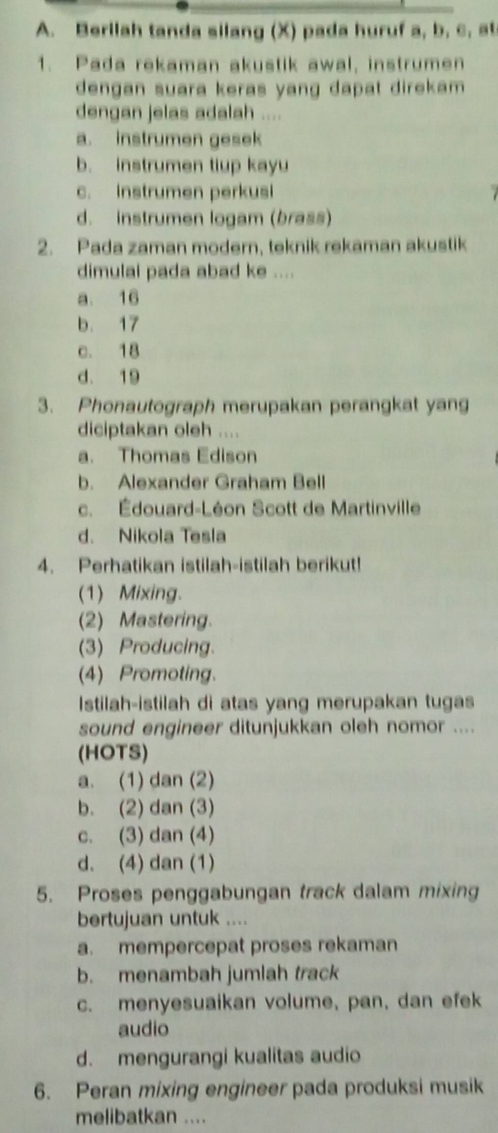 Berilah tanda silang (X) pada huruf a, b, c, at
1. Pada rekaman akustik awal, instrumen
dengan suara keras yang dapat direkam .
dengan jelas adalah ....
a. instrumen gesek
b. instrumen tiup kayu
c. instrumen perkusi
d. instrumen logam (brass)
2. Pada zaman modern, teknik rekaman akustik
dimulai pada abad ke ....
a. 16
b. 17
c. 18
d. 19
3. Phonautograph merupakan perangkat yang
diciptakan oleh ....
a. Thomas Edison
b. Alexander Graham Bell
c. Édouard-Léon Scott de Martinville
d. Nikola Tesla
4. Perhatikan istilah-istilah berikut!
(1) Mixing.
(2) Mastering.
(3) Producing.
(4) Promoting.
Istilah-istilah di atas yang merupakan tugas
sound engineer ditunjukkan oleh nomor ....
(HOTS)
a. (1) dan (2)
b. (2) dan (3)
c. (3) dan (4)
d. (4) dan (1)
5. Proses penggabungan track dalam mixing
bertujuan untuk ....
a. mempercepat proses rekaman
b. menambah jumlah track
c. menyesuaikan volume, pan, dan efek
audio
d. mengurangi kualitas audio
6. Peran mixing engineer pada produksi musik
melibatkan ....