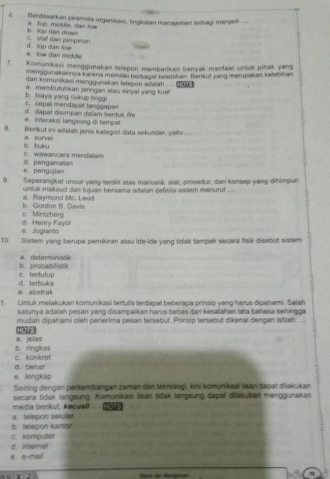 Berdasarkan piramida organisasi, tingkatan manajemen terbagi menjadi ....
a. top, middle, dan low
b top dan down
c. staf dan pimpinan
d. top dan low
e. low dan middle
7. Komunikasi menggunakan telepon memberikan banyak manfaat untuk pihak yang
menggunakannya karena memiliki berbagai kelebihan. Berikut yang merupakan kelebihan
dari komunikasi menggunakan telepon adalah .... HOTS
a. membutuhkan jaringan atau sinyal yang kuat
b. biaya yang cukup tinggi
c. cepat mendapat tanggapan
d. dapat disimpan dalam bentuk file
e. interaksi langsung di tempat
8. Berikut ini adalah jenis kategori data sekunder, yaitu ....
a. survei
b. buku
c. wawancara mendalam
d. pengamatan
e pengujian
9. Seperangkat unsur yang terdiri atas manusia, alat, prosedur, dan konsep yang dihimpun
untuk maksud dan tujuan bersama adalah definisi sistem menurut ....
a. Raymond Mc. Leod
b. Gordon B. Davis
c. Mintzberg
d. Henry Fayol
e. Jogianto
10. Sistem yang berupa pemikiran atau ide-ide yang tidak tampak secara fisik disebut sistem
a. deterministik
b.probabilistik
c. tertutup
d. terbuka
e. abstrak
1. Untuk melakukan komunikasi tertulis terdapat beberapa prinsip yang harus dipahami. Salah
satunya adalah pesan yang disampaikan harus bebas dari kesalahan tata bahasa sehingga
mudah dipahami oleh penerima pesan tersebut. Prinsip tersebut dikenal dengan istilah …...
HOTS
a. jelas
b. ringkas
c. konkret
d. benar
e. lengkap
Seiring dengan perkembangan zaman dan teknologi, kini komunikasi lisan dapat dilakukan
secara tidak langsung. Komunikasi lisan tidak langsung dapat dilakukan menggunakan
media berikut, kecuall HOTS
a. telepon seluler
b. telepon kantor
c. komputer
d. internet
e e-mail
x-2 Branis des Manejomén