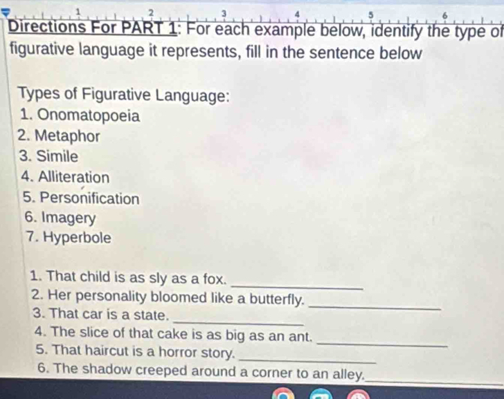 2 
4 5 6 
Directions For PART 1: For each example below, identify the type of 
figurative language it represents, fill in the sentence below 
Types of Figurative Language: 
1. Onomatopoeia 
2. Metaphor 
3. Simile 
4. Alliteration 
5. Personification 
6. Imagery 
7. Hyperbole 
_ 
1. That child is as sly as a fox. 
2. Her personality bloomed like a butterfly._ 
_ 
3. That car is a state. 
_ 
4. The slice of that cake is as big as an ant. 
5. That haircut is a horror story._ 
6. The shadow creeped around a corner to an alley._