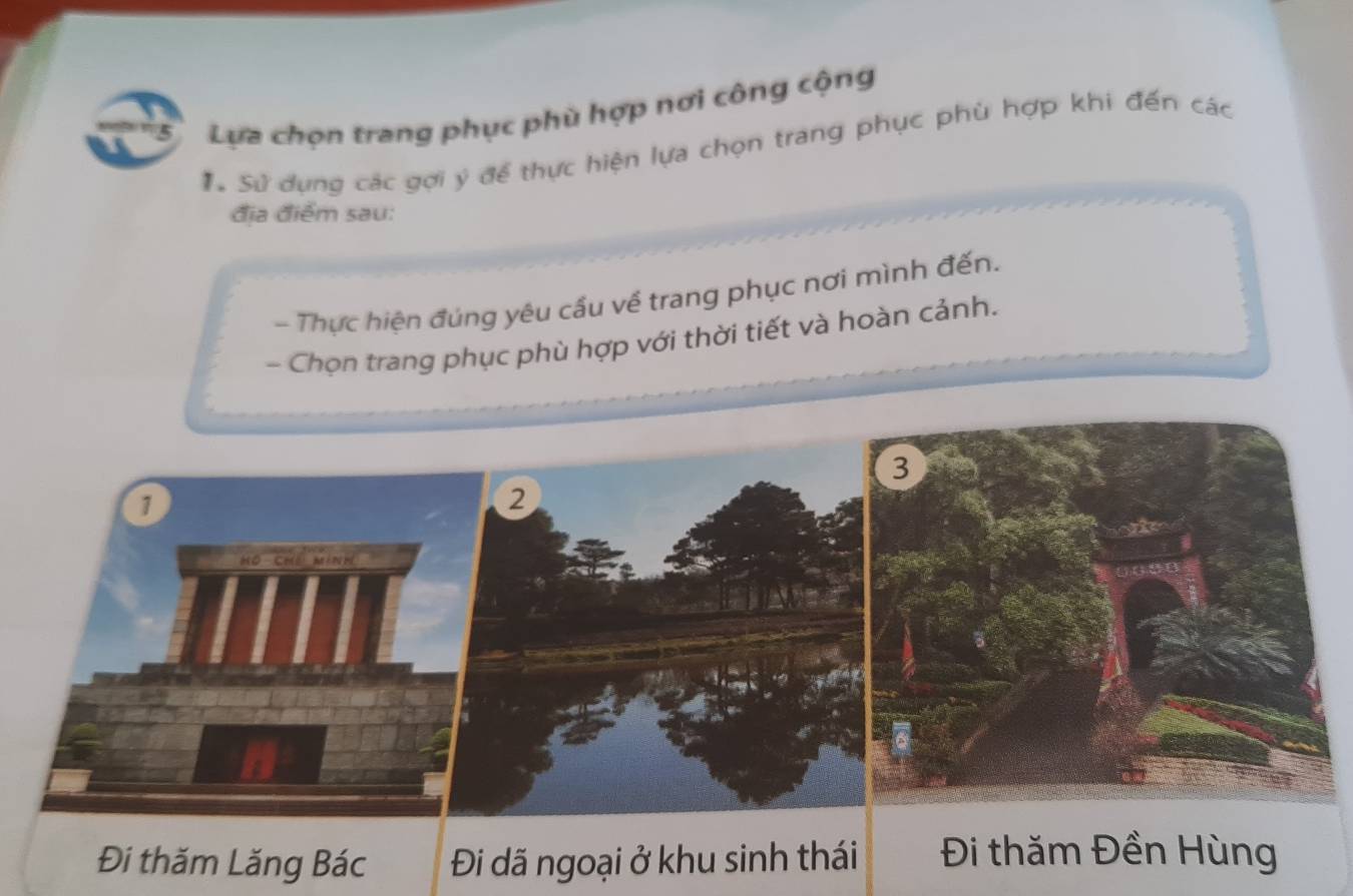 Lựa chọn trang phục phù hợp nơi công cộng
#ừ Sử dụng các gợi ý để thực hiện lựa chọn trang phục phù hợp khi đến các
địa điểm sau:
- Thực hiện đúng yêu cầu về trang phục nơi mình đến.
- Chọn trang phục phù hợp với thời tiết và hoàn cảnh.
1
Đi thăm Lăng Bác Đi đã ngoại ở khu sinh thái Đi thăm Đền Hùng