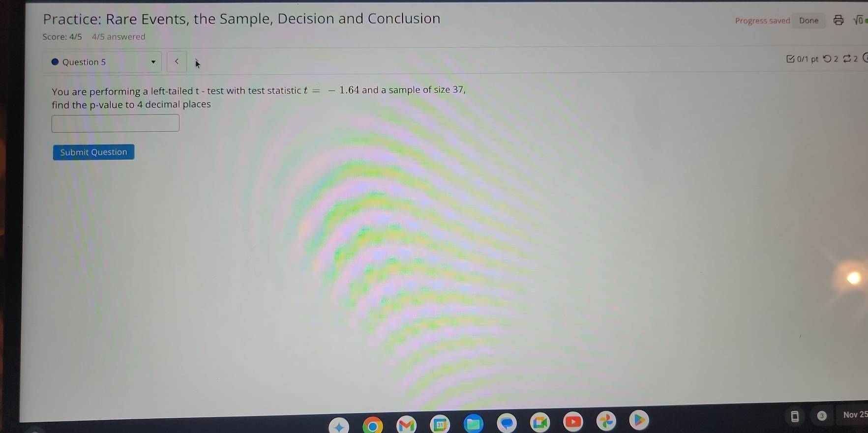 Practice: Rare Events, the Sample, Decision and Conclusion Progress saved Done sqrt(0) 
Score: 4/5 4/5 answered 
Question 5 t - test with test statistic t=-1 64 and a sample of size 37, 
find the p -value to 4 decimal places 
Submit Question 
Nov 25