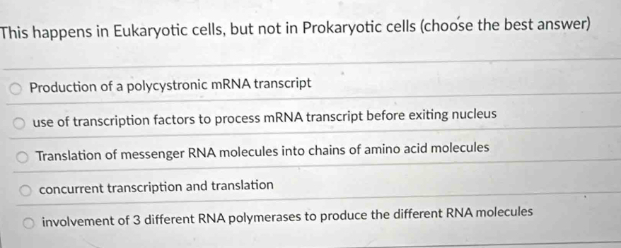 This happens in Eukaryotic cells, but not in Prokaryotic cells (choose the best answer)
Production of a polycystronic mRNA transcript
use of transcription factors to process mRNA transcript before exiting nucleus
Translation of messenger RNA molecules into chains of amino acid molecules
concurrent transcription and translation
involvement of 3 different RNA polymerases to produce the different RNA molecules