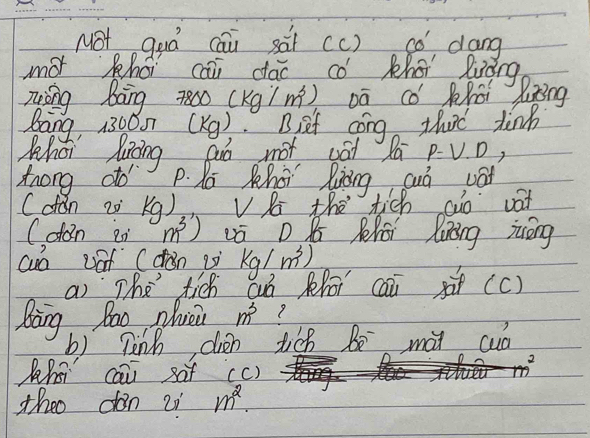 NOt quá cāi sài (c) có dang 
mot khéi cāi dác có Khéi luàng 
zōng bāng z800 (Kgím²) Dā cǒ Kài liǒng 
Bang, 13000 (X9). B, sef cong that tinh 
What liing guó not vat Zú p. V. D, 
Zrong do P. K Khoi liàng auò vat 
Cdon z K 1 )V the tich ao vat 
(don ei m^3) vó D K Zhái liàng ióng 
cuo vof (dàn iò kg/m^3)
ai `The tich cuó phāi caixà(c) 
Bang Bao pluei m^3
b) pinh dién tich bē mài cuà 
2 
Khsi cāi saf (c) 
theo don 2i m^2.