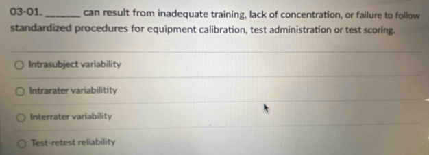 03-01. _can result from inadequate training, lack of concentration, or failure to follow 
standardized procedures for equipment calibration, test administration or test scoring. 
Intrasubject variability 
Intrarater variabilitity 
Interrater variability 
Test-retest reliability