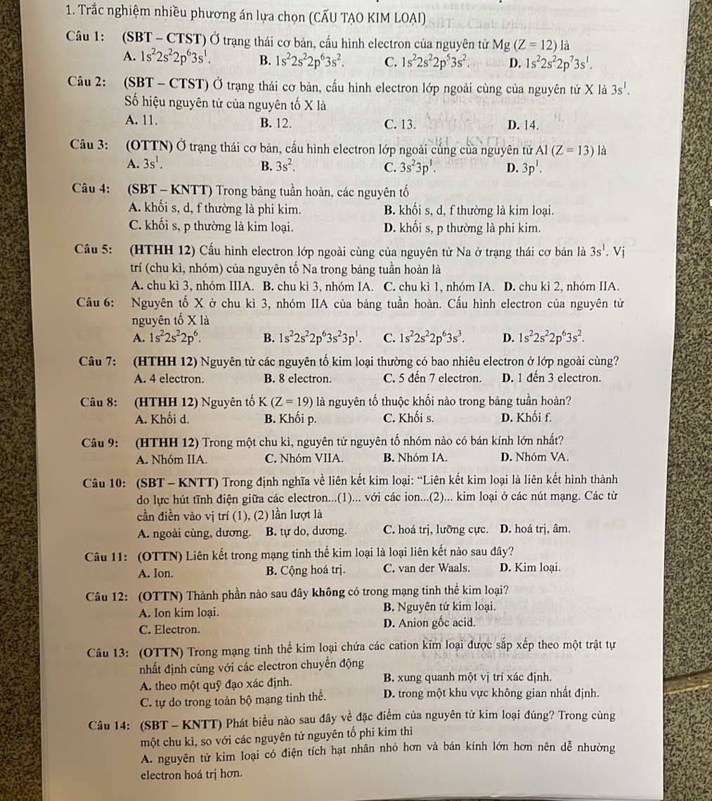Trắc nghiệm nhiều phương án lựa chọn (CẤU TẠO KIM LOAI)
Câu 1: (SBT - CTST) Ở trạng thái cơ bản, cấu hình electron của nguyên tử Mg (Z=12) là
A. 1s^22s^22p^63s^1. B. 1s^22s^22p^63s^2. C. 1s^22s^22p^53s^2. D. 1s^22s^22p^73s^1.
Câu 2: (SBT - CTST) Ở trạng thái cơ bản, cầu hình electron lớp ngoài cùng của nguyên tử X là 3s^1.
Số hiệu nguyên tử của nguyên tố X là
A. 11. B. 12. C. 13. D. 14.
Câu 3: (OTTN) Ở trạng thái cơ bản, cấu hình electron lớp ngoài củng của nguyên tử A1(Z=13) là
A. 3s^1. B. 3s^2. C. 3s^23p^1. D. 3p^1.
Câu 4: (SBT - KNTT) Trong bảng tuần hoàn, các nguyên tố
A. khối s, d, f thường là phi kim. B. khối s, d, f thường là kim loại.
C. khối s, p thường là kim loại. D. khối s, p thường là phi kim.
Câu 5: (HTHH 12) Cấu hình electron lớp ngoài cùng của nguyên tử Na ở trạng thái cơ bản là 3s^1. Vị
trí (chu kì, nhóm) của nguyên tố Na trong bảng tuần hoàn là
A. chu kì 3, nhóm IIIA. B. chu kì 3, nhóm IA. C. chu kì 1, nhóm IA. D. chu kì 2, nhóm IIA.
Câu 6: Nguyên tố X ở chu kì 3, nhóm IIA của bảng tuần hoàn. Cấu hình electron của nguyên tử
nguyên tố X là
A. 1s^22s^22p^6. B. 1s^22s^22p^63s^23p^1. C. 1s^22s^22p^63s^3. D. 1s^22s^22p^63s^2.
Câu 7: (HTHH 12) Nguyên tử các nguyên tố kim loại thường có bao nhiêu electron ở lớp ngoài cùng?
A. 4 electron. B. 8 electron. C. 5 đến 7 electron. D. 1 đến 3 electron.
Câu 8: (HTHH 12) Nguyên tố K(Z=19) là nguyên tố thuộc khối nào trong bảng tuần hoàn?
A. Khối d. B. Khối p. C. Khối s. D. Khối f.
Câu 9: (HTHH 12) Trong một chu kì, nguyên tử nguyên tố nhóm nào có bán kính lớn nhất?
A. Nhóm IIA. C. Nhóm VIIA. B. Nhóm IA. D. Nhóm VA.
Câu 10: (SBT - KNTT) Trong định nghĩa về liên kết kim loại: “Liên kết kim loại là liên kết hình thành
do lực hút tĩnh điện giữa các electron...(1)... với các ion...(2)... kim loại ở các nút mạng. Các từ
cần điền vào vị trí (1), (2) lần lượt là
A. ngoài cùng, dương. B. tự do, dương. C. hoá trị, lưỡng cực. D. hoá trị, âm.
Câu 11: (OTTN) Liên kết trong mạng tinh thể kim loại là loại liên kết nào sau đây?
A. Ion. B. Cộng hoá trị. C. van der Waals. D. Kim loại.
Câu 12: (OTTN) Thành phần nào sau đây không có trong mạng tinh thể kim loại?
A. Ion kim loại. B. Nguyên tử kim loại.
C. Electron. D. Anion gốc acid.
Câu 13: (OTTN) Trong mạng tinh thể kim loại chứa các cation kim loại được sắp xếp theo một trật tự
nhất định cùng với các electron chuyển động
A. theo một quỹ đạo xác định. B. xung quanh một vị trí xác định.
C. tự do trong toàn bộ mạng tinh thể. D. trong một khu vực không gian nhất định.
Câu 14: (SBT -KNTT) Phát biểu nào sau đây về đặc điểm của nguyên tử kim loại đúng? Trong cùng
một chu kì, so với các nguyên tử nguyên tố phi kim thì
A. nguyên tử kim loại có điện tích hạt nhân nhỏ hơn và bán kính lớn hơn nên dễ nhường
electron hoá trị hơn.